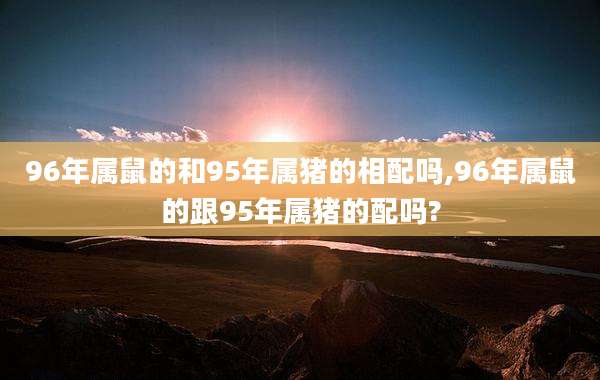 96年属鼠的和95年属猪的相配吗,96年属鼠的跟95年属猪的配吗?
