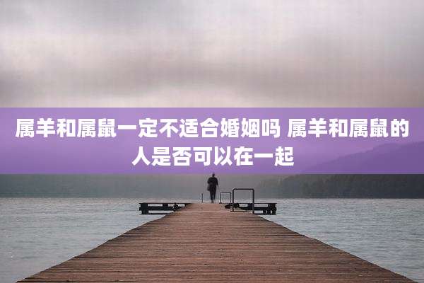 属羊和属鼠一定不适合婚姻吗 属羊和属鼠的人是否可以在一起