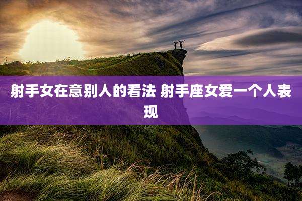 射手女在意别人的看法 射手座女爱一个人表现