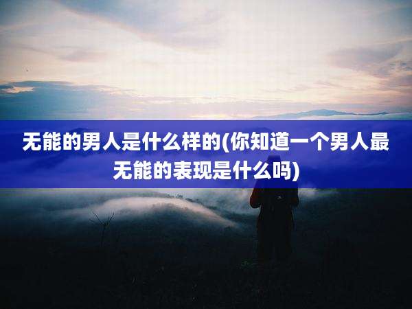 无能的男人是什么样的(你知道一个男人最无能的表现是什么吗)