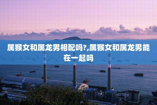 属猴女和属龙男相配吗?,属猴女和属龙男能在一起吗