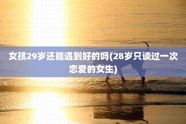 女孩29岁还能遇到好的吗(28岁只谈过一次恋爱的女生)