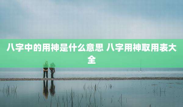 八字中的用神是什么意思 八字用神取用表大全