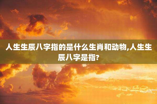 人生生辰八字指的是什么生肖和动物,人生生辰八字是指?