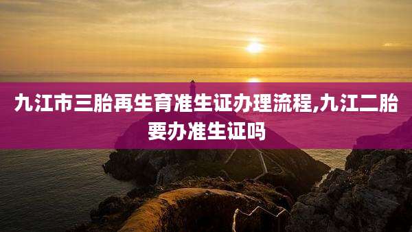 九江市三胎再生育准生证办理流程,九江二胎要办准生证吗