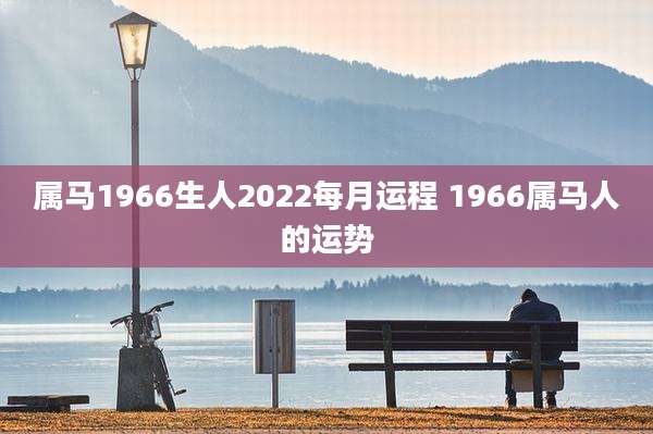 属马1966生人2022每月运程 1966属马人的运势