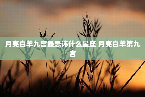 月亮白羊九宫最忌讳什么星座 月亮白羊第九宫