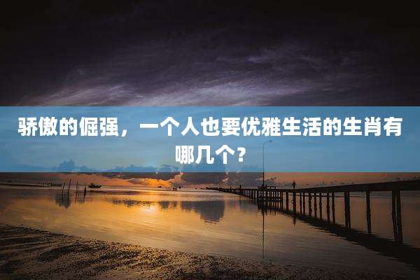 骄傲的倔强，一个人也要优雅生活的生肖有哪几个？