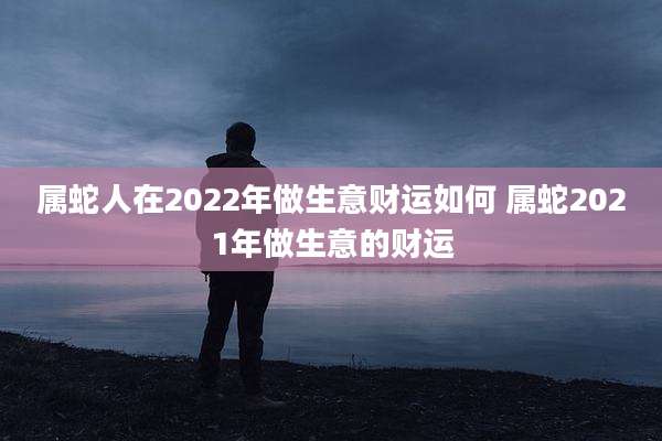 属蛇人在2022年做生意财运如何 属蛇2021年做生意的财运