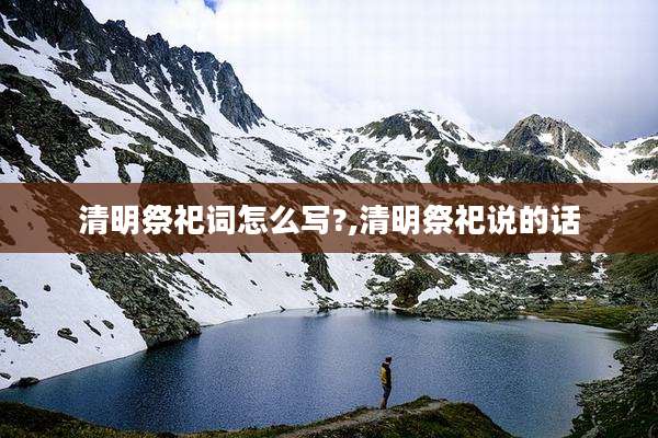 清明祭祀词怎么写?,清明祭祀说的话
