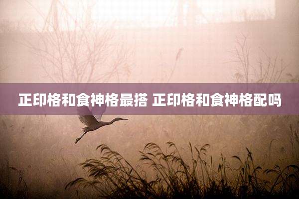 正印格和食神格最搭 正印格和食神格配吗