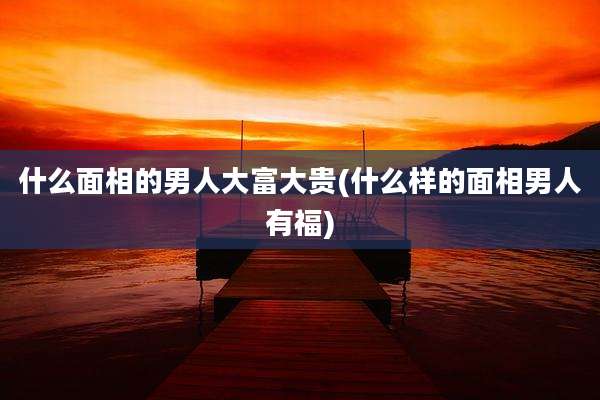 什么面相的男人大富大贵(什么样的面相男人有福)