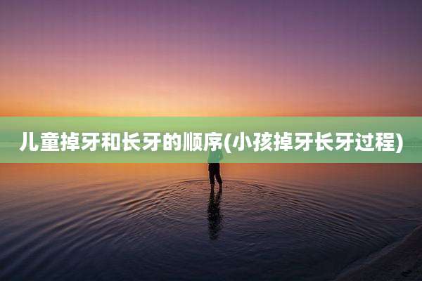 儿童掉牙和长牙的顺序(小孩掉牙长牙过程)