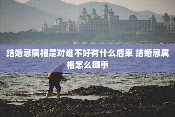 结婚忌属相是对谁不好有什么后果 结婚忌属相怎么回事