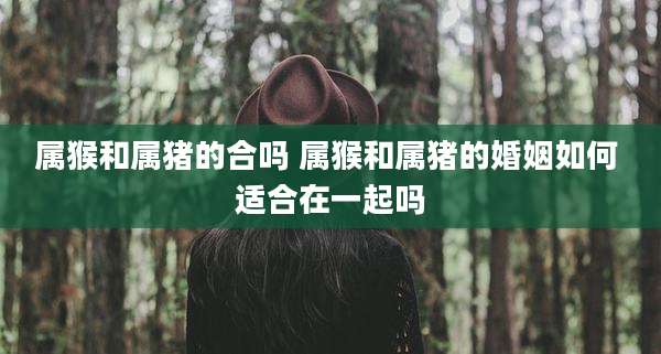 属猴和属猪的合吗 属猴和属猪的婚姻如何 适合在一起吗