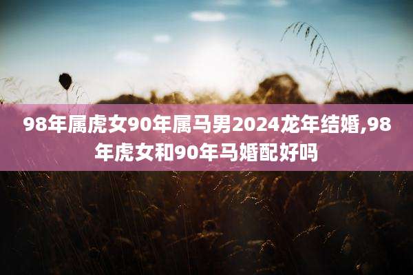 98年属虎女90年属马男2024龙年结婚,98年虎女和90年马婚配好吗