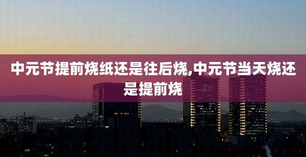 中元节提前烧纸还是往后烧,中元节当天烧还是提前烧