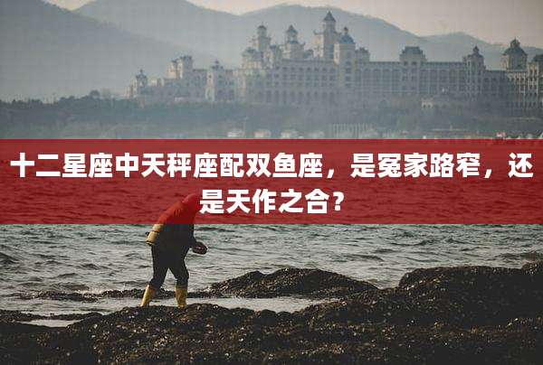 十二星座中天秤座配双鱼座,是冤家路窄,还是天作之合?