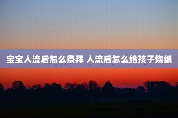 宝宝人流后怎么祭拜 人流后怎么给孩子烧纸