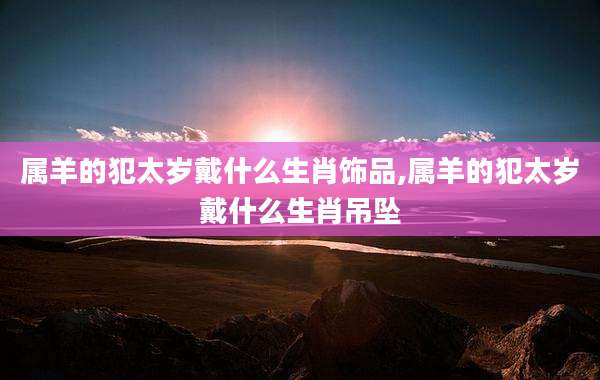 属羊的犯太岁戴什么生肖饰品,属羊的犯太岁戴什么生肖吊坠