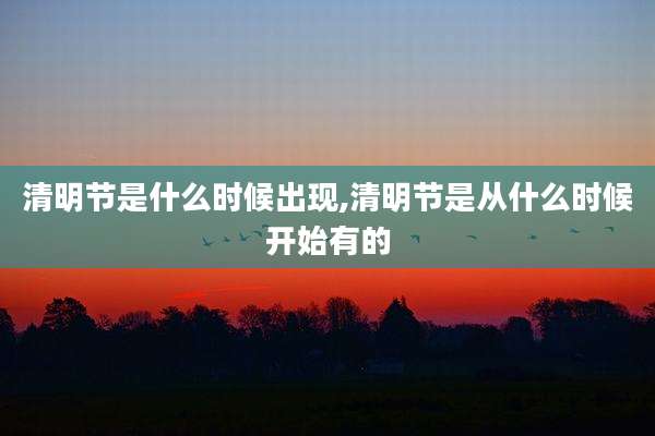 清明节是什么时候出现,清明节是从什么时候开始有的