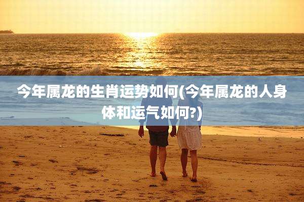 今年属龙的生肖运势如何(今年属龙的人身体和运气如何?)