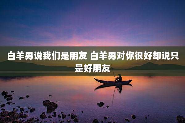 白羊男说我们是朋友 白羊男对你很好却说只是好朋友