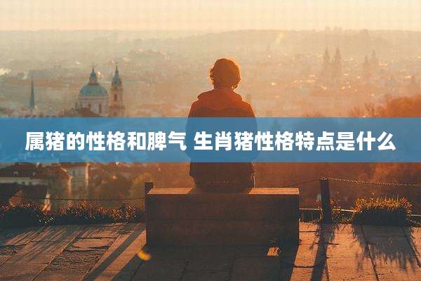 属猪的性格和脾气 生肖猪性格特点是什么