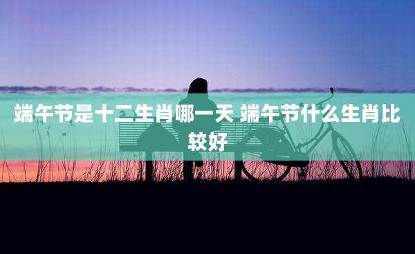端午节是十二生肖哪一天 端午节什么生肖比较好