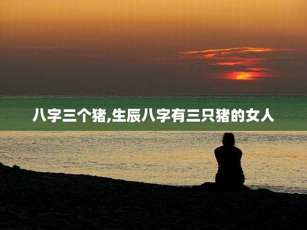 八字三个猪,生辰八字有三只猪的女人