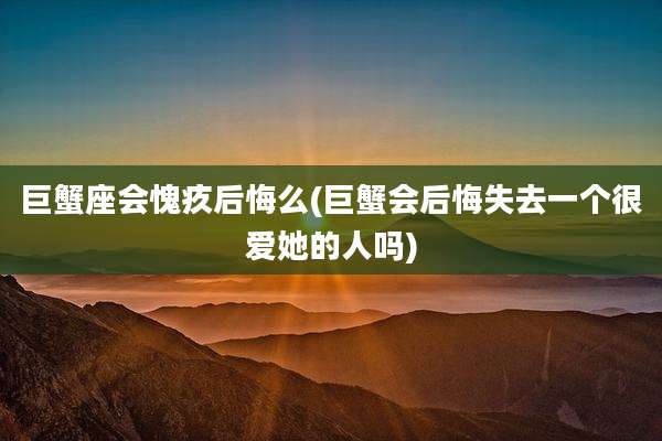 巨蟹座会愧疚后悔么(巨蟹会后悔失去一个很爱她的人吗)