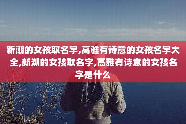 新潮的女孩取名字,高雅有诗意的女孩名字大全,新潮的女孩取名字,高雅有诗意的女孩名字是什么