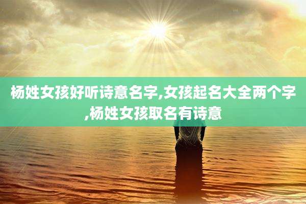 杨姓女孩好听诗意名字,女孩起名大全两个字,杨姓女孩取名有诗意
