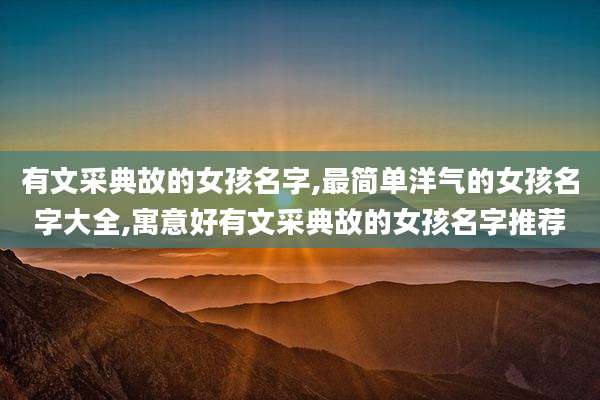 有文采典故的女孩名字,最简单洋气的女孩名字大全,寓意好有文采典故的女孩名字推荐