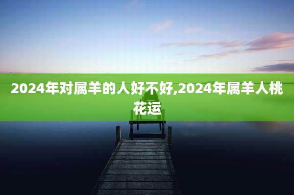 2024年对属羊的人好不好,2024年属羊人桃花运