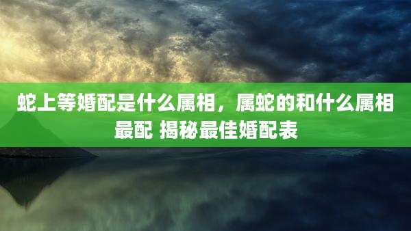 蛇上等婚配是什么属相，属蛇的和什么属相最配 揭秘最佳婚配表