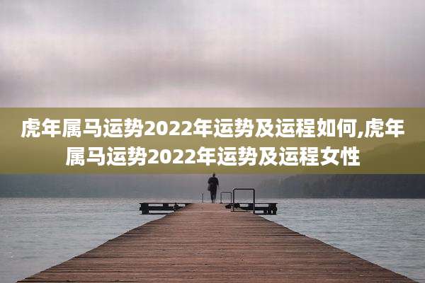 虎年属马运势2022年运势及运程如何,虎年属马运势2022年运势及运程女性