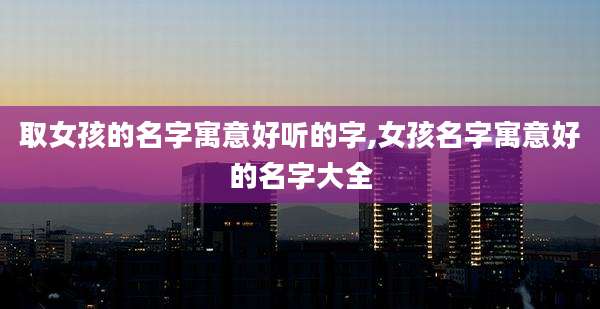 取女孩的名字寓意好听的字,女孩名字寓意好的名字大全