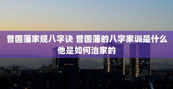 曾国藩家规八字诀 曾国藩的八字家训是什么他是如何治家的