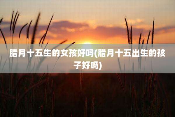 腊月十五生的女孩好吗(腊月十五出生的孩子好吗)