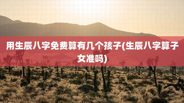 用生辰八字免费算有几个孩子(生辰八字算子女准吗)