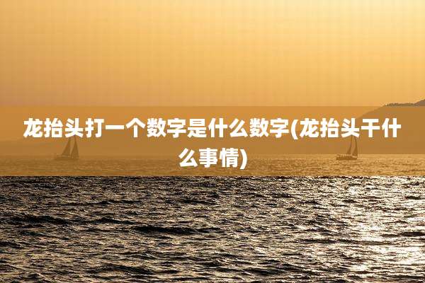 龙抬头打一个数字是什么数字(龙抬头干什么事情)