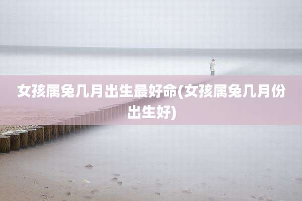女孩属兔几月出生最好命(女孩属兔几月份出生好)