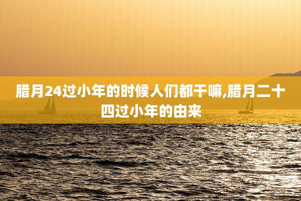 腊月24过小年的时候人们都干嘛,腊月二十四过小年的由来