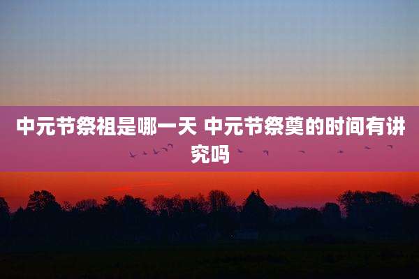 中元节祭祖是哪一天 中元节祭奠的时间有讲究吗