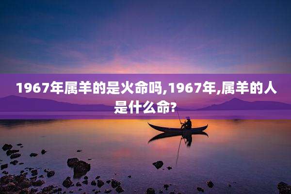 1967年属羊的是火命吗,1967年,属羊的人是什么命?