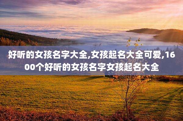 好听的女孩名字大全,女孩起名大全可爱,1600个好听的女孩名字女孩起名大全