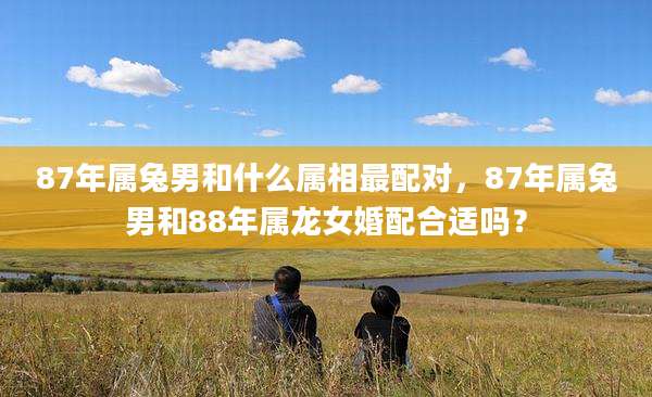 87年属兔男和什么属相最配对，87年属兔男和88年属龙女婚配合适吗？