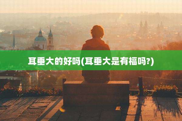 耳垂大的好吗(耳垂大是有福吗?)