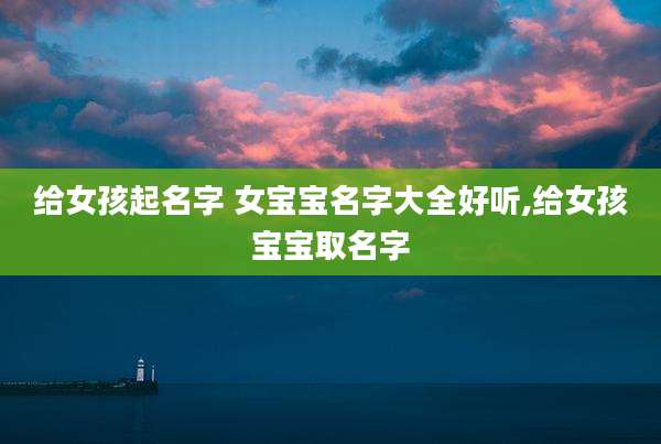 给女孩起名字 女宝宝名字大全好听,给女孩宝宝取名字